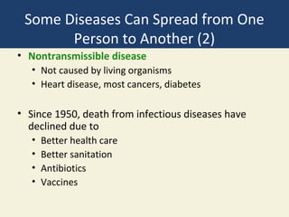 Some Diseases Can Spread from One
       Person to Another (2)
• Nontransmissible disease
   • Not caused by living organisms
   • Heart disease, most cancers, diabetes

• Since 1950, death from infectious diseases have
  declined due to
   •   Better health care
   •   Better sanitation
   •   Antibiotics
   •   Vaccines
 