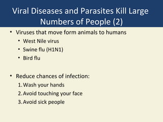Viral Diseases and Parasites Kill Large
        Numbers of People (2)
• Viruses that move form animals to humans
   • West Nile virus
   • Swine flu (H1N1)
   • Bird flu


• Reduce chances of infection:
   1. Wash your hands
   2. Avoid touching your face
   3. Avoid sick people
 