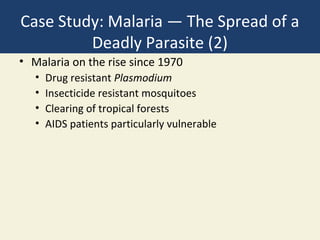 Case Study: Malaria — The Spread of a
         Deadly Parasite (2)
• Malaria on the rise since 1970
   •   Drug resistant Plasmodium
   •   Insecticide resistant mosquitoes
   •   Clearing of tropical forests
   •   AIDS patients particularly vulnerable
 