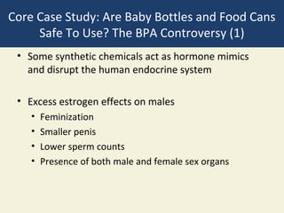 Core Case Study: Are Baby Bottles and Food Cans
     Safe To Use? The BPA Controversy (1)
 • Some synthetic chemicals act as hormone mimics
   and disrupt the human endocrine system

 • Excess estrogen effects on males
    •   Feminization
    •   Smaller penis
    •   Lower sperm counts
    •   Presence of both male and female sex organs
 