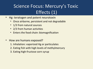Science Focus: Mercury’s Toxic
                 Effects (1)
• Hg: teratogen and potent neurotoxin
   •   Once airborne, persistent and not degradable
   •   1/3 from natural sources
   •   2/3 from human activities
   •   Enters the food chain: biomagnification

• How are humans exposed?
   1. Inhalation: vaporized Hg or particulates
   2. Eating fish with high levels of methylmercury
   3. Eating high-fructose corn syrup
 