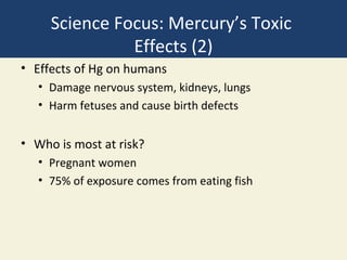 Science Focus: Mercury’s Toxic
               Effects (2)
• Effects of Hg on humans
   • Damage nervous system, kidneys, lungs
   • Harm fetuses and cause birth defects


• Who is most at risk?
   • Pregnant women
   • 75% of exposure comes from eating fish
 
