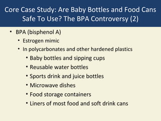 Core Case Study: Are Baby Bottles and Food Cans
     Safe To Use? The BPA Controversy (2)
 • BPA (bisphenol A)
    • Estrogen mimic
    • In polycarbonates and other hardened plastics
       • Baby bottles and sipping cups
       • Reusable water bottles
       • Sports drink and juice bottles
       • Microwave dishes
       • Food storage containers
       • Liners of most food and soft drink cans
 