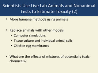 Scientists Use Live Lab Animals and Nonanimal
          Tests to Estimate Toxicity (2)
 • More humane methods using animals

 • Replace animals with other models
    • Computer simulations
    • Tissue culture and individual animal cells
    • Chicken egg membranes


 • What are the effects of mixtures of potentially toxic
   chemicals?
 