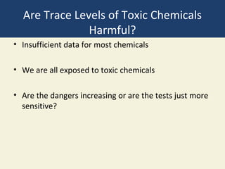 Are Trace Levels of Toxic Chemicals
               Harmful?
• Insufficient data for most chemicals

• We are all exposed to toxic chemicals

• Are the dangers increasing or are the tests just more
  sensitive?
 