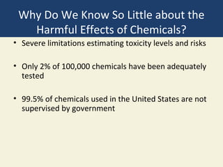Why Do We Know So Little about the
   Harmful Effects of Chemicals?
• Severe limitations estimating toxicity levels and risks

• Only 2% of 100,000 chemicals have been adequately
  tested

• 99.5% of chemicals used in the United States are not
  supervised by government
 