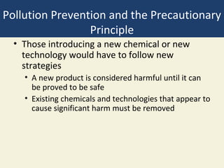 Pollution Prevention and the Precautionary
                 Principle
  • Those introducing a new chemical or new
    technology would have to follow new
    strategies
    • A new product is considered harmful until it can
      be proved to be safe
    • Existing chemicals and technologies that appear to
      cause significant harm must be removed
 