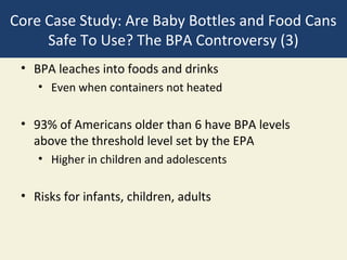Core Case Study: Are Baby Bottles and Food Cans
     Safe To Use? The BPA Controversy (3)
 • BPA leaches into foods and drinks
    • Even when containers not heated

 • 93% of Americans older than 6 have BPA levels
   above the threshold level set by the EPA
    • Higher in children and adolescents

 • Risks for infants, children, adults
 