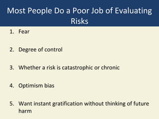 Most People Do a Poor Job of Evaluating
                Risks
1. Fear

2. Degree of control

3. Whether a risk is catastrophic or chronic

4. Optimism bias

5. Want instant gratification without thinking of future
   harm
 