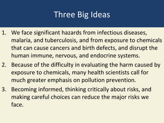 Three Big Ideas
1. We face significant hazards from infectious diseases,
   malaria, and tuberculosis, and from exposure to chemicals
   that can cause cancers and birth defects, and disrupt the
   human immune, nervous, and endocrine systems.
2. Because of the difficulty in evaluating the harm caused by
   exposure to chemicals, many health scientists call for
   much greater emphasis on pollution prevention.
3. Becoming informed, thinking critically about risks, and
   making careful choices can reduce the major risks we
   face.
 