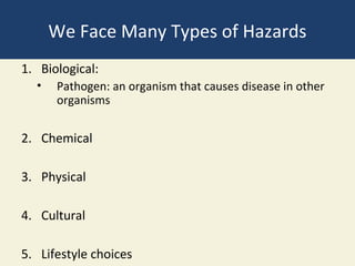 We Face Many Types of Hazards
1. Biological:
  •   Pathogen: an organism that causes disease in other
      organisms


2. Chemical

3. Physical

4. Cultural

5. Lifestyle choices
 