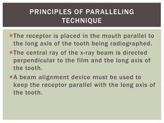 The receptor is placed in the mouth parallel to
the long axis of the tooth being radiographed.
The central ray of the x-ray beam is directed
perpendicular to the film and the long axis of
the tooth.
A beam alignment device must be used to
keep the receptor parallel with the long axis of
the tooth.
10
PRINCIPLES OF PARALLELING
TECHNIQUE
 