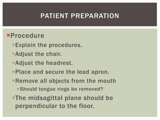 Procedure
Explain the procedures.
Adjust the chair.
Adjust the headrest.
Place and secure the lead apron.
Remove all objects from the mouth
Should tongue rings be removed?
The midsagittal plane should be
perpendicular to the floor.
22
PATIENT PREPARATION
 
