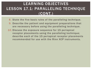 8. State the five basic rules of the paralleling technique.
9. Describe the patient and equipment preparations that
are necessary before using the paralleling technique.
10. Discuss the exposure sequence for 15 periapical
receptor placements using the paralleling technique;
describe each of the 15 periapical receptor placements
recommended for use with the Rinn XCP instruments.
4
LEARNING OBJECTIVES
LESSON 17.1: PARALLELING TECHNIQUE
(CONT.)
 