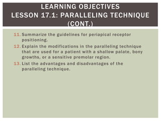 11. Summarize the guidelines for periapical receptor
positioning.
12. Explain the modifications in the paralleling technique
that are used for a patient with a shallow palate, bony
growths, or a sensitive premolar region.
13. List the advantages and disadvantages of the
paralleling technique.
5
LEARNING OBJECTIVES
LESSON 17.1: PARALLELING TECHNIQUE
(CONT.)
 