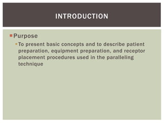 Purpose
To present basic concepts and to describe patient
preparation, equipment preparation, and receptor
placement procedures used in the paralleling
technique
6
INTRODUCTION
 