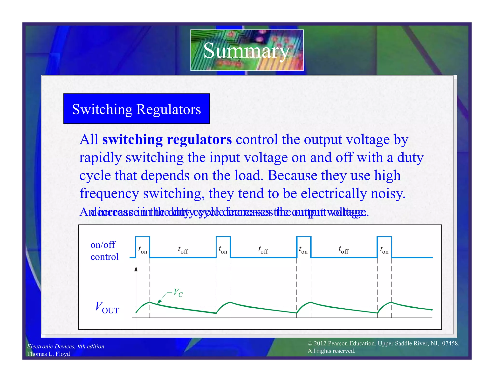 © 2012 Pearson Education. Upper Saddle River, NJ, 07458.
All rights reserved.
Electronic Devices, 9th edition
Thomas L. Floyd
Switching Regulators
Summary
All switching regulators control the output voltage by
rapidly switching the input voltage on and off with a duty
cycle that depends on the load. Because they use high
frequency switching, they tend to be electrically noisy.
VC
ton toff ton toff ton toff ton
ton toff ton toff ton toff ton
VC
VC
ton toff ton toff ton toff ton
on/off
control
VOUT
An increase in the duty cycle increases the output voltage.
A decrease in the duty cycle decreases the output voltage.
 