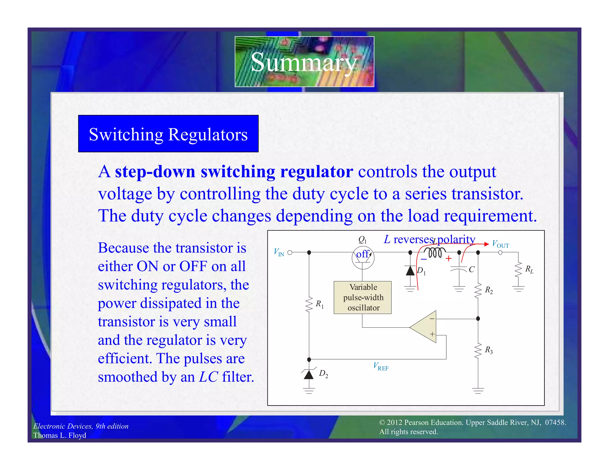 © 2012 Pearson Education. Upper Saddle River, NJ, 07458.
All rights reserved.
Electronic Devices, 9th edition
Thomas L. Floyd
Switching Regulators
Summary
A step-down switching regulator controls the output
voltage by controlling the duty cycle to a series transistor.
The duty cycle changes depending on the load requirement.
VIN
VOUT
R1
Q1
R3
R2
RL
D1
–
+
D2
Variable
pulse-width
oscillator
VREF
L
C
Because the transistor is
either ON or OFF on all
switching regulators, the
power dissipated in the
transistor is very small
and the regulator is very
efficient. The pulses are
smoothed by an LC filter.
on
C charges
+ 
VIN
VOUT
R1
Q1
R3
R2
RL
D1
–
+
D2
Variable
pulse-width
oscillator
VREF
L
C
 +
L reverses polarity
off
 
