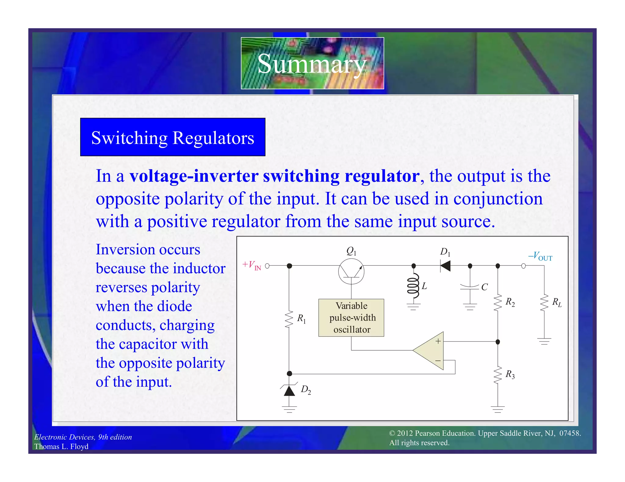 © 2012 Pearson Education. Upper Saddle River, NJ, 07458.
All rights reserved.
Electronic Devices, 9th edition
Thomas L. Floyd
+VIN
–VOUT
R1
Q1
R3
R2 RL
D1
D2
Variable
pulse-width
oscillator
L
+
–
C
+

on
off
L field builds
C discharges
Switching Regulators
In a voltage-inverter switching regulator, the output is the
opposite polarity of the input. It can be used in conjunction
with a positive regulator from the same input source.
Inversion occurs
because the inductor
reverses polarity
when the diode
conducts, charging
the capacitor with
the opposite polarity
of the input.
Summary
+VIN
–VOUT
R1
Q1
R3
R2 RL
D1
D2
Variable
pulse-width
oscillator
L
+
–
C
on
L field collapses

+ C charges
off
+VIN
–VOUT
R1
Q1
R3
R2 RL
D1
D2
Variable
pulse-width
oscillator
L
+
–
C
 