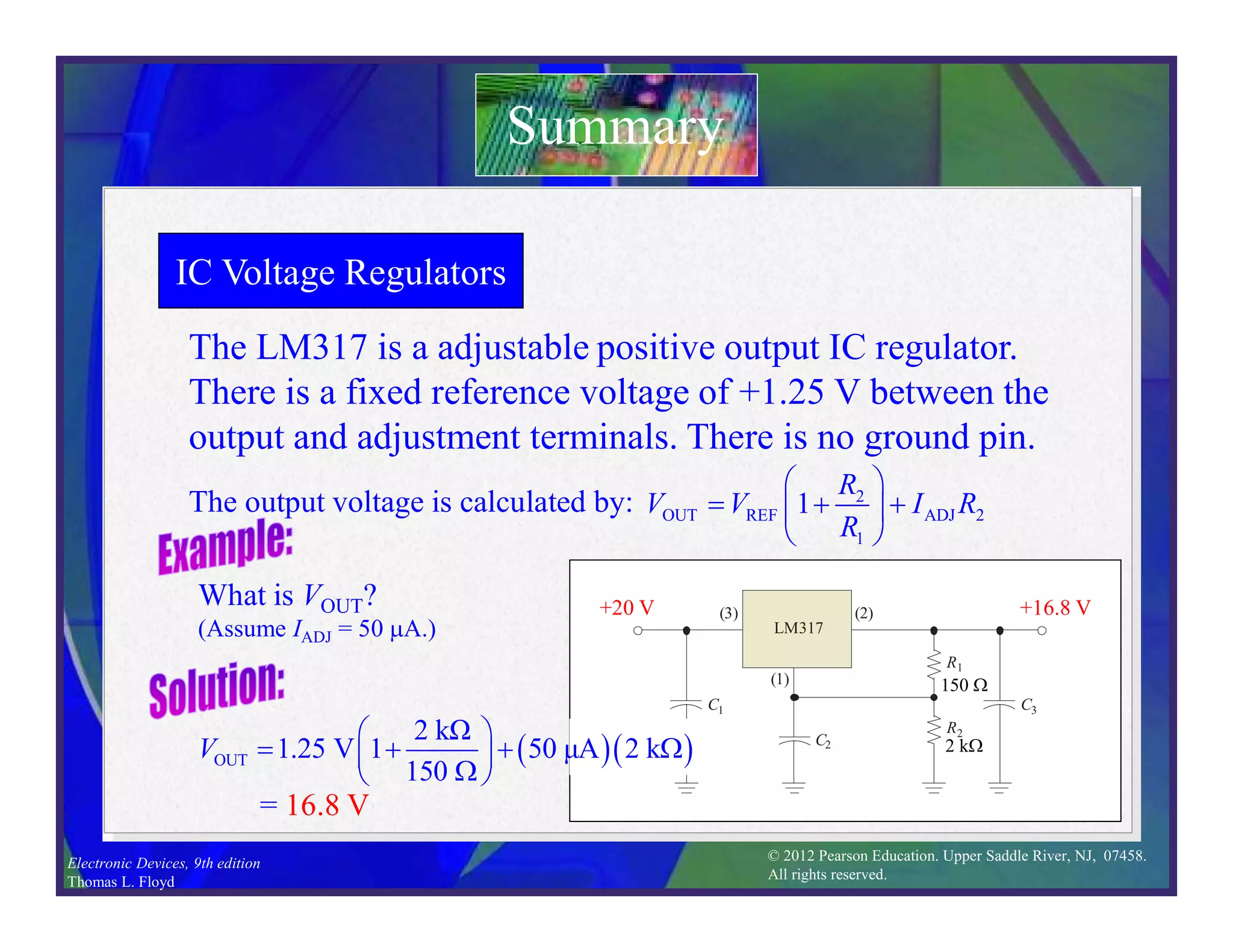 © 2012 Pearson Education. Upper Saddle River, NJ, 07458.
All rights reserved.
Electronic Devices, 9th edition
Thomas L. Floyd
IC Voltage Regulators
The LM317 is a adjustable positive output IC regulator.
There is a fixed reference voltage of +1.25 V between the
output and adjustment terminals. There is no ground pin.
Summary
The output voltage is calculated by: 2
OUT REF ADJ 2
1
1
R
V V I R
R
 
  
 
 
Adjustment
R1
R2
C1
C2
C3
Positive
input
Positive
output
(1)
(3) (2)
LM317
What is VOUT?
(Assume IADJ = 50 mA.)
= 16.8 V
R1
R2
C1
C2
C3
(1)
(3) (2)
LM317
  
OUT
2 kΩ
1.25 V 1 50 μA 2 k
150
V
 
   W
 
W
 
2 kW
150 W
+20 V +16.8 V
 