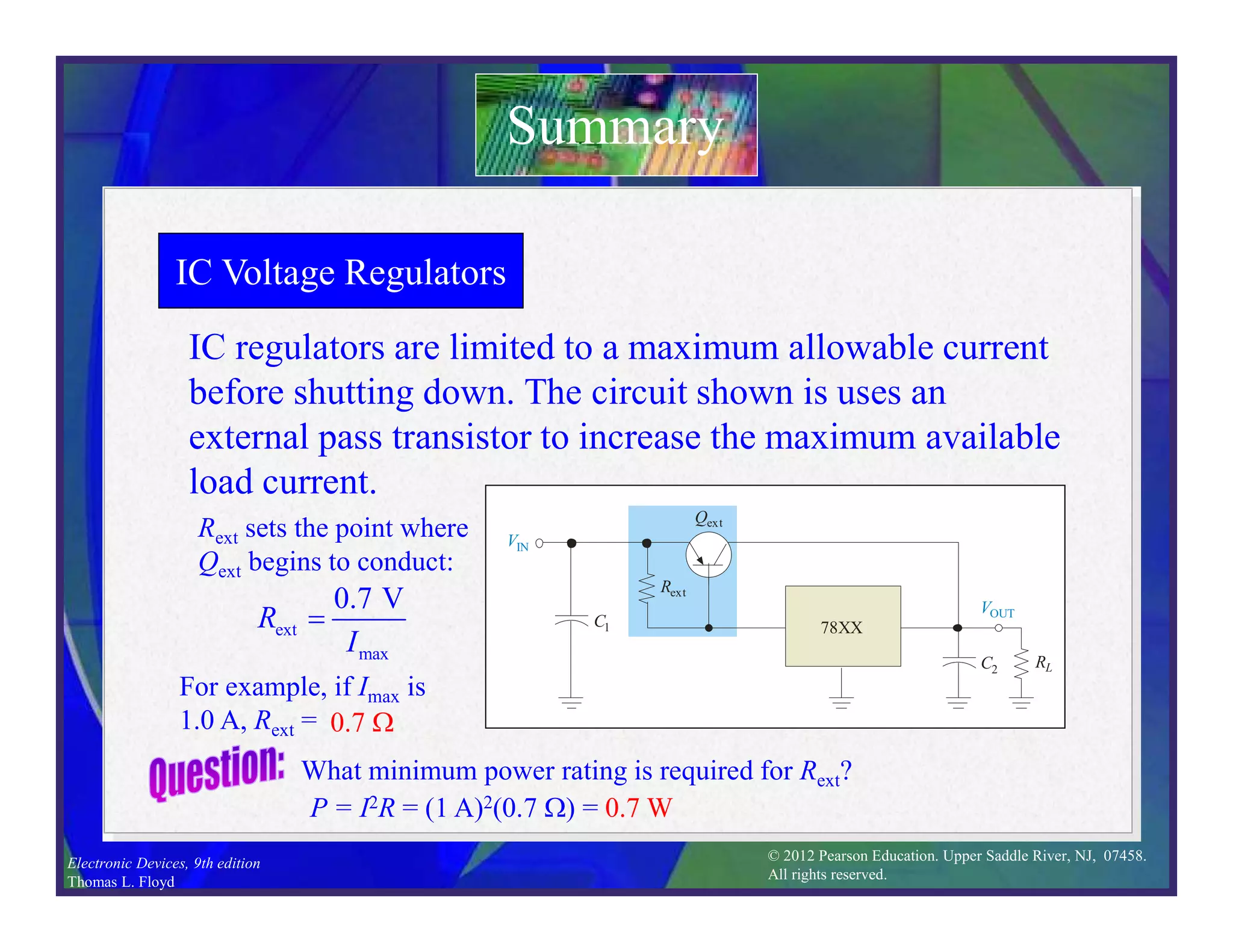 © 2012 Pearson Education. Upper Saddle River, NJ, 07458.
All rights reserved.
Electronic Devices, 9th edition
Thomas L. Floyd
IC Voltage Regulators
IC regulators are limited to a maximum allowable current
before shutting down. The circuit shown is uses an
external pass transistor to increase the maximum available
load current.
Summary
VIN
RL
Rext
Qext
VOUT
C1
C2
78XX
Rext sets the point where
Qext begins to conduct:
ext
max
0.7 V
R
I

For example, if Imax is
1.0 A, Rext = 0.7 W
What minimum power rating is required for Rext?
P = I2R = (1 A)2(0.7 W) = 0.7 W
 