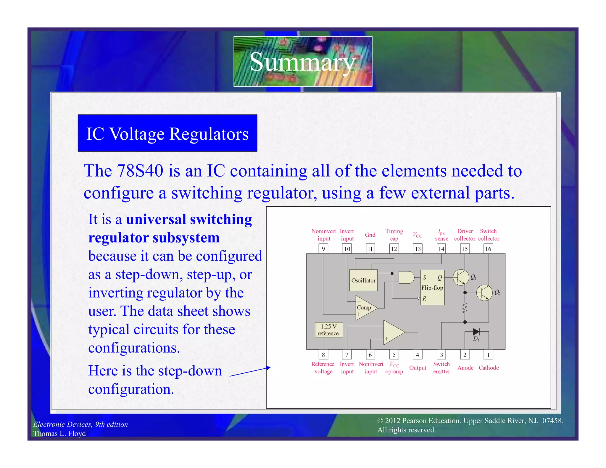© 2012 Pearson Education. Upper Saddle River, NJ, 07458.
All rights reserved.
Electronic Devices, 9th edition
Thomas L. Floyd
IC Voltage Regulators
The 78S40 is an IC containing all of the elements needed to
configure a switching regulator, using a few external parts.
Summary
It is a universal switching
regulator subsystem
because it can be configured
as a step-down, step-up, or
inverting regulator by the
user. The data sheet shows
typical circuits for these
configurations.
–
+
10 11 12 13 14 15 16
7 6 5 4 3 2 1
–
+
Q1
Q2
S
Oscillator
R
Q
Comp.
Flip-flop
VOUT
R1
L
CO
R2
VIN
CT
RCS
VCC
1.25 V
reference
D1
8
9
–
+
9 10 11 12 13 14 15 16
Noninvert
input
Invert
input
Gnd
Timing
cap
VCC
Ipk
sense
Driver
collector
Switch
collector
8 7 6 5 4 3 2 1
Reference
voltage
Invert
input
Noninvert
input
VCC
op-amp
Output
Switch
emitter
Anode Cathode
–
+
Q1
Q2
S
Oscillator
R
Q
Comp.
Flip-flop
1.25 V
reference
D1
Here is the step-down
configuration.
 