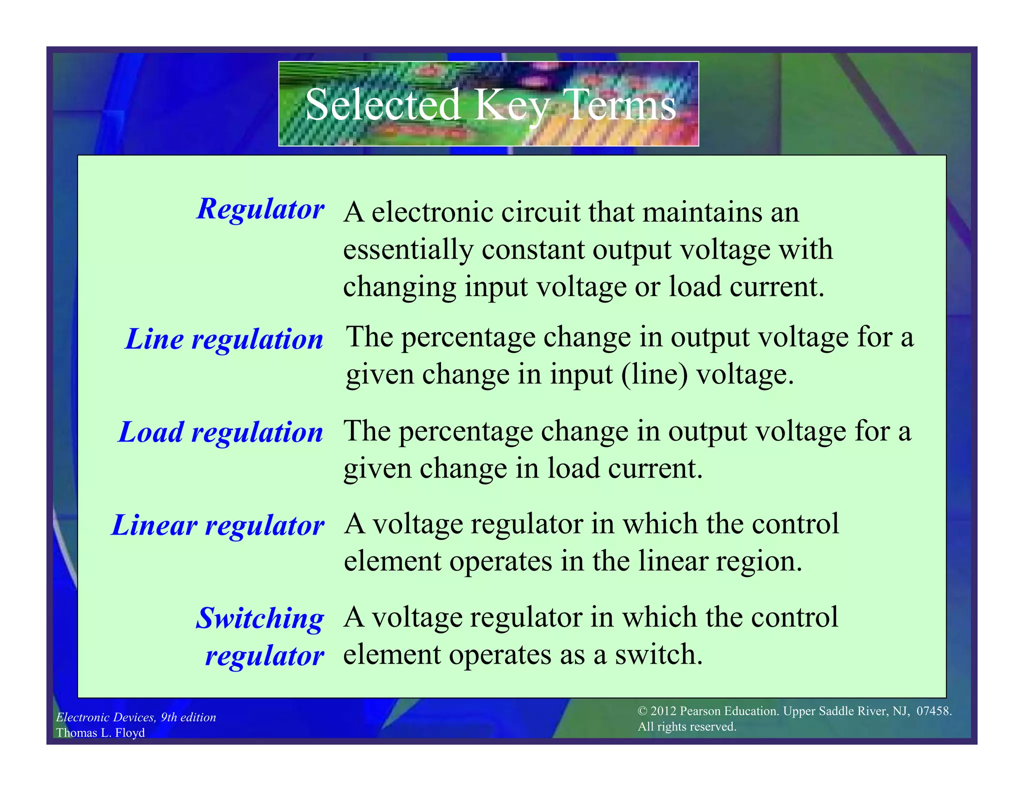 © 2012 Pearson Education. Upper Saddle River, NJ, 07458.
All rights reserved.
Electronic Devices, 9th edition
Thomas L. Floyd
Selected Key Terms
Regulator
Line regulation
Load regulation
Linear regulator
Switching
regulator
A electronic circuit that maintains an
essentially constant output voltage with
changing input voltage or load current.
The percentage change in output voltage for a
given change in input (line) voltage.
The percentage change in output voltage for a
given change in load current.
A voltage regulator in which the control
element operates in the linear region.
A voltage regulator in which the control
element operates as a switch.
 