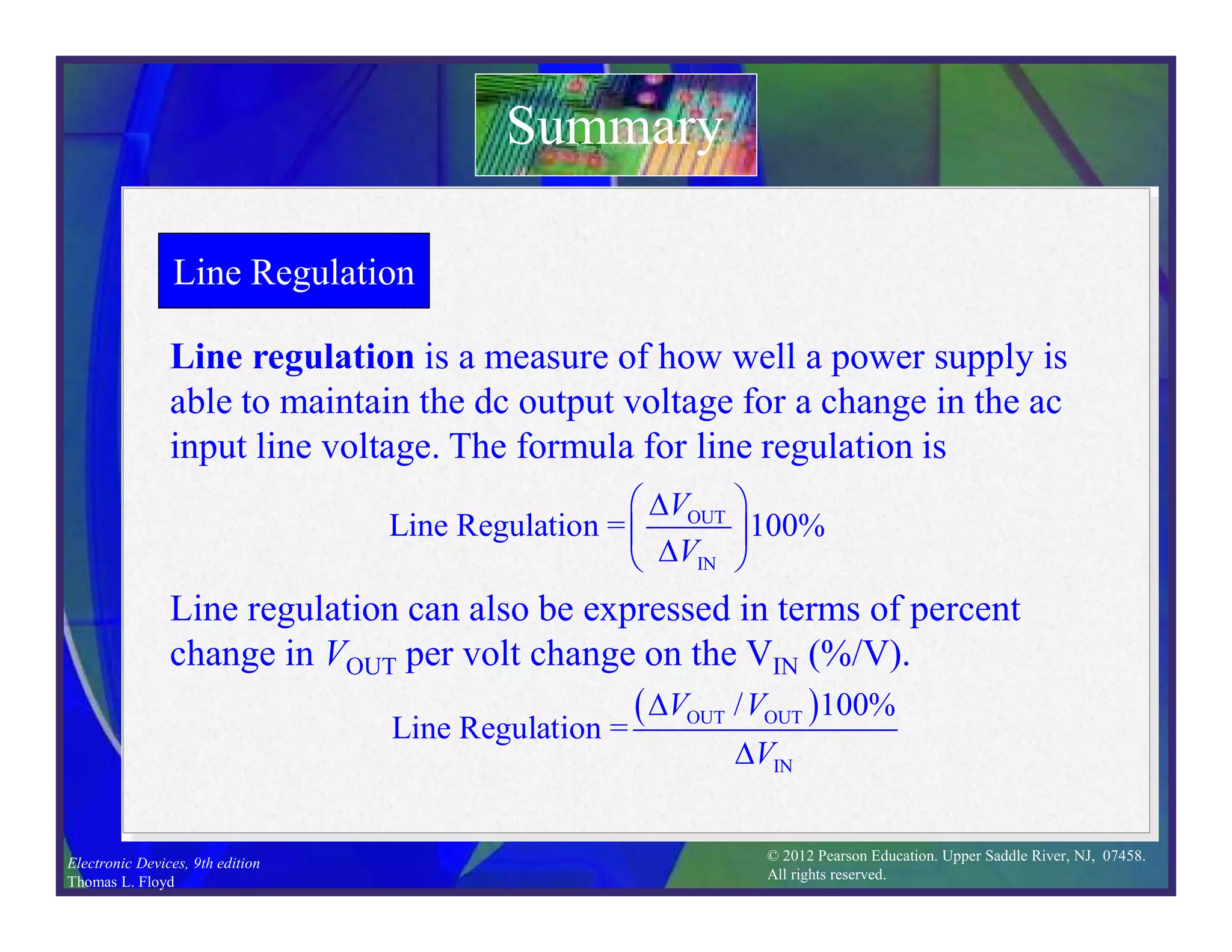 © 2012 Pearson Education. Upper Saddle River, NJ, 07458.
All rights reserved.
Electronic Devices, 9th edition
Thomas L. Floyd
Line Regulation
Line regulation is a measure of how well a power supply is
able to maintain the dc output voltage for a change in the ac
input line voltage. The formula for line regulation is
Summary
OUT
IN
Line Regulation = 100%
V
V
 

 

 
Line regulation can also be expressed in terms of percent
change in VOUT per volt change on the VIN (%/V).
 
OUT OUT
IN
/ 100%
Line Regulation =
V V
V


 