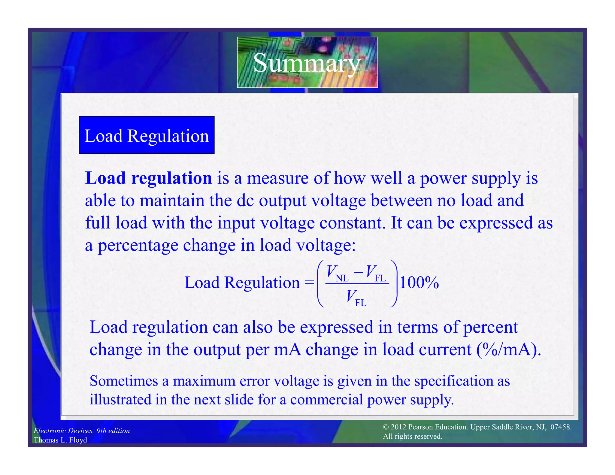 © 2012 Pearson Education. Upper Saddle River, NJ, 07458.
All rights reserved.
Electronic Devices, 9th edition
Thomas L. Floyd
Load Regulation
Load regulation is a measure of how well a power supply is
able to maintain the dc output voltage between no load and
full load with the input voltage constant. It can be expressed as
a percentage change in load voltage:
Summary
NL FL
FL
Load Regulation = 100%
V V
V
 

 
 
Load regulation can also be expressed in terms of percent
change in the output per mA change in load current (%/mA).
Sometimes a maximum error voltage is given in the specification as
illustrated in the next slide for a commercial power supply.
 