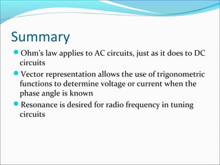 Summary
Ohm’s law applies to AC circuits, just as it does to DC
circuits
Vector representation allows the use of trigonometric
functions to determine voltage or current when the
phase angle is known
Resonance is desired for radio frequency in tuning
circuits
 