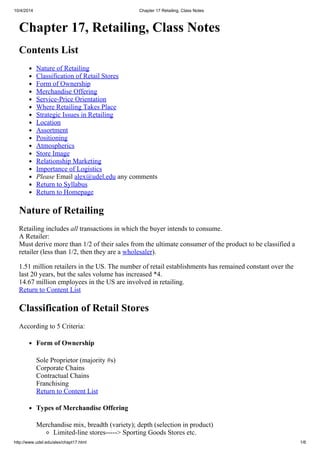 10/4/2014 Chapter 17 Retailing, Class Notes
http://www.udel.edu/alex/chapt17.html 1/6
Chapter 17, Retailing, Class Notes
Contents List
Nature of Retailing
Classification of Retail Stores
Form of Ownership
Merchandise Offering
Service-Price Orientation
Where Retailing Takes Place
Strategic Issues in Retailing
Location
Assortment
Positioning
Atmospherics
Store Image
Relationship Marketing
Importance of Logistics
Please Email alex@udel.edu any comments
Return to Syllabus
Return to Homepage
Nature of Retailing
Retailing includes all transactions in which the buyer intends to consume.
A Retailer:
Must derive more than 1/2 of their sales from the ultimate consumer of the product to be classified a
retailer (less than 1/2, then they are a wholesaler).
1.51 million retailers in the US. The number of retail establishments has remained constant over the
last 20 years, but the sales volume has increased *4.
14.67 million employees in the US are involved in retailing.
Return to Content List
Classification of Retail Stores
According to 5 Criteria:
Form of Ownership
Sole Proprietor (majority #s)
Corporate Chains
Contractual Chains
Franchising
Return to Content List
Types of Merchandise Offering
Merchandise mix, breadth (variety); depth (selection in product)
Limited-line stores-----> Sporting Goods Stores etc.
 