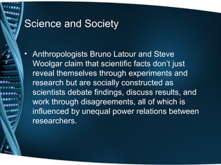 Science and Society

• Anthropologists Bruno Latour and Steve
  Woolgar claim that scientific facts don’t just
  reveal themselves through experiments and
  research but are socially constructed as
  scientists debate findings, discuss results, and
  work through disagreements, all of which is
  influenced by unequal power relations between
  researchers.
 