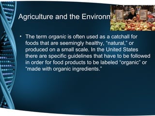 Agriculture and the Environment

• The term organic is often used as a catchall for
  foods that are seemingly healthy, “natural,” or
  produced on a small scale. In the United States
  there are specific guidelines that have to be followed
  in order for food products to be labeled “organic” or
  “made with organic ingredients.”
 