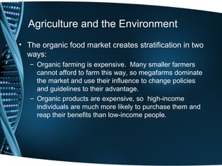 Agriculture and the Environment
• The organic food market creates stratification in two
  ways:
   – Organic farming is expensive. Many smaller farmers
     cannot afford to farm this way, so megafarms dominate
     the market and use their influence to change policies
     and guidelines to their advantage.
   – Organic products are expensive, so high-income
     individuals are much more likely to purchase them and
     reap their benefits than low-income people.
 