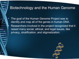 Biotechnology and the Human Genome

• The goal of the Human Genome Project was to
  identify and map all of the genes in human DNA.
• Researchers involved in the project recognized that it
  raised many social, ethical, and legal issues, like
  privacy, stratification, and stigmatization.
 