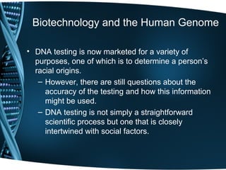 Biotechnology and the Human Genome

• DNA testing is now marketed for a variety of
  purposes, one of which is to determine a person’s
  racial origins.
   – However, there are still questions about the
     accuracy of the testing and how this information
     might be used.
   – DNA testing is not simply a straightforward
     scientific process but one that is closely
     intertwined with social factors.
 