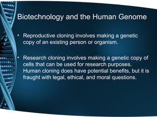 Biotechnology and the Human Genome

• Reproductive cloning involves making a genetic
  copy of an existing person or organism.

• Research cloning involves making a genetic copy of
  cells that can be used for research purposes.
  Human cloning does have potential benefits, but it is
  fraught with legal, ethical, and moral questions.
 
