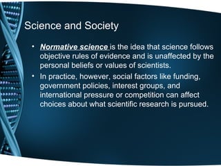 Science and Society
 • Normative science is the idea that science follows
   objective rules of evidence and is unaffected by the
   personal beliefs or values of scientists.
 • In practice, however, social factors like funding,
   government policies, interest groups, and
   international pressure or competition can affect
   choices about what scientific research is pursued.
 