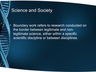 Science and Society


• Boundary work refers to research conducted on
  the border between legitimate and non-
  legitimate science, either within a specific
  scientific discipline or between disciplines.
 