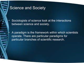 Science and Society


• Sociologists of science look at the interactions
  between science and society.

• A paradigm is the framework within which scientists
  operate. There are particular paradigms for
  particular branches of scientific research.
 