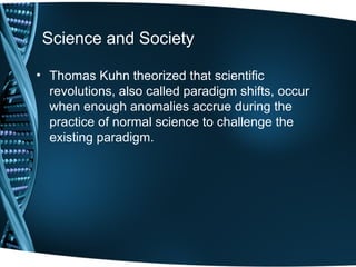 Science and Society

• Thomas Kuhn theorized that scientific
  revolutions, also called paradigm shifts, occur
  when enough anomalies accrue during the
  practice of normal science to challenge the
  existing paradigm.
 