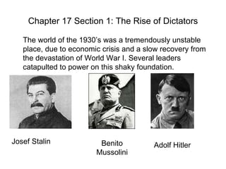 Chapter 17 Section 1: The Rise of Dictators The world of the 1930’s was a tremendously unstable place, due to economic crisis and a slow recovery from the devastation of World War I. Several leaders catapulted to power on this shaky foundation. Josef Stalin Benito Mussolini Adolf Hitler 