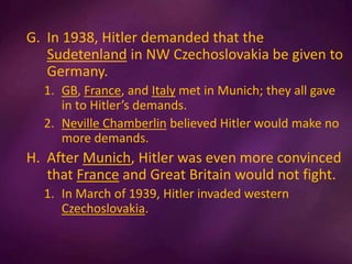 G. In 1938, Hitler demanded that the
Sudetenland in NW Czechoslovakia be given to
Germany.
1. GB, France, and Italy met in Munich; they all gave
in to Hitler’s demands.
2. Neville Chamberlin believed Hitler would make no
more demands.
H. After Munich, Hitler was even more convinced
that France and Great Britain would not fight.
1. In March of 1939, Hitler invaded western
Czechoslovakia.
 