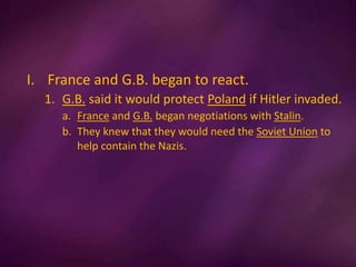 I. France and G.B. began to react.
1. G.B. said it would protect Poland if Hitler invaded.
a. France and G.B. began negotiations with Stalin.
b. They knew that they would need the Soviet Union to
help contain the Nazis.
 
