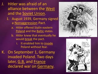 J. Hitler was afraid of an
alliance between the West
and the Soviet Union.
1. August 1939, Germany signed
a Nonaggression Pact.
a. Hitler offered Stalin eastern
Poland and the Baltic states.
b. Hitler knew that eventually he
would break the pact.
i. It enabled him to invade
Poland without fear.
K. On September 1, Germany
invaded Poland. Two days
later, G.B. and France
declared war on Germany.
 