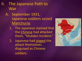II. The Japanese Path to
War
A. September 1931,
Japanese soldiers seized
Manchuria.
1. The Japanese claimed that
the Chinese had attacked
them, “Mukden Incident.”
2. Japanese had staged the
attack themselves
disguised as Chinese
soldiers.
 