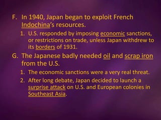 F. In 1940, Japan began to exploit French
Indochina’s resources.
1. U.S. responded by imposing economic sanctions,
or restrictions on trade, unless Japan withdrew to
its borders of 1931.
G. The Japanese badly needed oil and scrap iron
from the U.S.
1. The economic sanctions were a very real threat.
2. After long debate, Japan decided to launch a
surprise attack on U.S. and European colonies in
Southeast Asia.
 