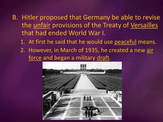 B. Hitler proposed that Germany be able to revise
the unfair provisions of the Treaty of Versailles
that had ended World War I.
1. At first he said that he would use peaceful means.
2. However, in March of 1935, he created a new air
force and began a military draft.
 