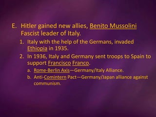 E. Hitler gained new allies, Benito Mussolini
Fascist leader of Italy.
1. Italy with the help of the Germans, invaded
Ethiopia in 1935.
2. In 1936, Italy and Germany sent troops to Spain to
support Francisco Franco.
a. Rome-Berlin Axis—Germany/Italy Alliance.
b. Anti-Comintern Pact—Germany/Japan alliance against
communism.
 