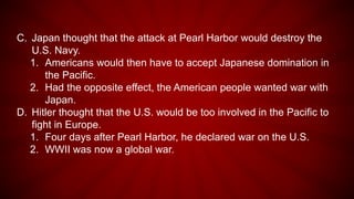 C. Japan thought that the attack at Pearl Harbor would destroy the
U.S. Navy.
1. Americans would then have to accept Japanese domination in
the Pacific.
2. Had the opposite effect, the American people wanted war with
Japan.
D. Hitler thought that the U.S. would be too involved in the Pacific to
fight in Europe.
1. Four days after Pearl Harbor, he declared war on the U.S.
2. WWII was now a global war.
 